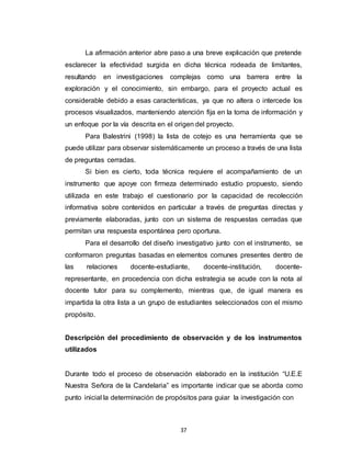 37
La afirmación anterior abre paso a una breve explicación que pretende
esclarecer la efectividad surgida en dicha técnica rodeada de limitantes,
resultando en investigaciones complejas como una barrera entre la
exploración y el conocimiento, sin embargo, para el proyecto actual es
considerable debido a esas características, ya que no altera o intercede los
procesos visualizados, manteniendo atención fija en la toma de información y
un enfoque por la vía descrita en el origen del proyecto.
Para Balestrini (1998) la lista de cotejo es una herramienta que se
puede utilizar para observar sistemáticamente un proceso a través de una lista
de preguntas cerradas.
Si bien es cierto, toda técnica requiere el acompañamiento de un
instrumento que apoye con firmeza determinado estudio propuesto, siendo
utilizada en este trabajo el cuestionario por la capacidad de recolección
informativa sobre contenidos en particular a través de preguntas directas y
previamente elaboradas, junto con un sistema de respuestas cerradas que
permitan una respuesta espontánea pero oportuna.
Para el desarrollo del diseño investigativo junto con el instrumento, se
conformaron preguntas basadas en elementos comunes presentes dentro de
las relaciones docente-estudiante, docente-institución, docente-
representante, en procedencia con dicha estrategia se acude con la nota al
docente tutor para su complemento, mientras que, de igual manera es
impartida la otra lista a un grupo de estudiantes seleccionados con el mismo
propósito.
Descripción del procedimiento de observación y de los instrumentos
utilizados
Durante todo el proceso de observación elaborado en la institución “U.E.E
Nuestra Señora de la Candelaria” es importante indicar que se aborda como
punto inicial la determinación de propósitos para guiar la investigación con
 