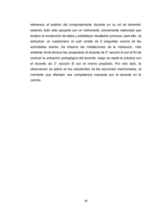38
referencia al análisis del comportamiento docente en su rol de transmitir
saberes; todo esto apoyado con un instrumento previamente elaborado que
acelere la recolección de datos y establezca resultados precisos, para ello, se
estructura un cuestionario el cual consta de 8 preguntas acerca de las
actividades diarias. Se observó las instalaciones de la institución, más
adelante dicha técnica fue proyectada al docente de 3° sección A con el fin de
conocer la actuación pedagógica del docente, luego se repite la práctica con
el docente de 3° sección B con el mismo propósito. Por otro lado, la
observación se aplicó en los estudiantes de las secciones mencionadas, al
momento que efectúan una competencia impuesta por el docente en la
cancha.
 