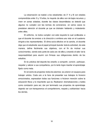 50
La observación se realizó a los estudiantes de 3° A y B con edades
comprendidas entre 9 y 10 años, la mayoría de ellos son de bajos recursos y
viven en zonas aisladas, durante las clases desarrolladas se detectó que
algunos no cumplen con las normas de convivencia; en varios casos no
prestaban atención al docente ya que se distraían hablando y molestando
entre ellos.
El uniforme, no todos cumplen con este requisito lo cual conllevaba a
que el docente los enviara a la dirección o emitiera una nota en el cuaderno
dirigido a los representantes. El clima socio-afectivo en la cancha, el docente
deja que el estudiante sea el papel principal durante toda la actividad, de esta
manera, define fácilmente sus objetivos, con el fin de motivar sus
conocimientos, siendo esto parte de cada uno de ellos y creando el valor de la
responsabilidad para asumir con firmeza sus obligaciones dentro de los
estudios.
En la práctica del deporte les enseña a compartir, convivir, participar,
respetar y valorar a sus compañeros, por lo tanto logra insertar el aprendizaje
fijado como meta.
En el cierre de proyectos todos los alumnos se unieron en equipos para
trabajar unidos. Cada uno a la hora de presentar sus trabajos lo hicieron
emocionados, expresaban todas sus funciones e hicieron mención sobre la
educación física y lo importante que es. Realizaron dramatizaciones y bailes
como conclusión para así, dar por terminado sus proyectos de aprendizaje
dejando ver con transparencia el compañerismo, respeto y solidaridad hacia
los demás.
 