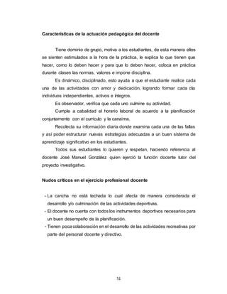 51
Características de la actuación pedagógica del docente
Tiene dominio de grupo, motiva a los estudiantes, de esta manera ellos
se sienten estimulados a la hora de la práctica, le explica lo que tienen que
hacer, como lo deben hacer y para que lo deben hacer, coloca en práctica
durante clases las normas, valores e impone disciplina.
Es dinámico, disciplinado, esto ayuda a que el estudiante realice cada
una de las actividades con amor y dedicación, logrando formar cada día
individuos independientes, activos e íntegros.
Es observador, verifica que cada uno culmine su actividad.
Cumple a cabalidad el horario laboral de acuerdo a la planificación
conjuntamente con el currículo y la canaima.
Recolecta su información diaria donde examina cada una de las fallas
y así poder estructurar nuevas estrategias adecuadas a un buen sistema de
aprendizaje significativo en los estudiantes.
Todos sus estudiantes lo quieren y respetan, haciendo referencia al
docente José Manuel González quien ejerció la función docente tutor del
proyecto investigativo.
Nudos críticos en el ejercicio profesional docente
- La cancha no está techada lo cual afecta de manera considerada el
desarrollo y/o culminación de las actividades deportivas.
- El docente no cuenta con todos los instrumentos deportivos necesarios para
un buen desempeño de la planificación.
- Tienen poca colaboración en el desarrollo de las actividades recreativas por
parte del personal docente y directivo.
 