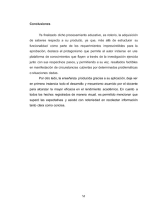 52
Conclusiones
Ya finalizado dicho procesamiento educativo, es notorio, la adquisición
de saberes respecto a su producto, ya que, más allá de estructurar su
funcionalidad como parte de los requerimientos imprescindibles para la
aprobación, destaca el protagonismo que permite al autor incluirse en una
plataforma de conocimientos que fluyen a través de la investigación ejercida
junto con sus respectivos pasos, y permitiendo a su vez, resultados factibles
en manifestación de circunstancias cubiertas por determinadas problemáticas
o situaciones dadas.
Por otro lado, la enseñanza producida gracias a su aplicación, deja ver
en primera instancia todo el desarrollo y mecanismo asumido por el docente
para alcanzar la mayor eficacia en el rendimiento académico. En cuanto a
todos los hechos registrados de manera visual, es permitido mencionar que
superó las expectativas y asistió con notoriedad en recolectar información
tanto clara como concisa.
 