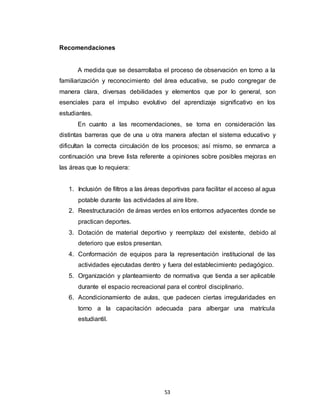 53
Recomendaciones
A medida que se desarrollaba el proceso de observación en torno a la
familiarización y reconocimiento del área educativa, se pudo congregar de
manera clara, diversas debilidades y elementos que por lo general, son
esenciales para el impulso evolutivo del aprendizaje significativo en los
estudiantes.
En cuanto a las recomendaciones, se toma en consideración las
distintas barreras que de una u otra manera afectan el sistema educativo y
dificultan la correcta circulación de los procesos; así mismo, se enmarca a
continuación una breve lista referente a opiniones sobre posibles mejoras en
las áreas que lo requiera:
1. Inclusión de filtros a las áreas deportivas para facilitar el acceso al agua
potable durante las actividades al aire libre.
2. Reestructuración de áreas verdes en los entornos adyacentes donde se
practican deportes.
3. Dotación de material deportivo y reemplazo del existente, debido al
deterioro que estos presentan.
4. Conformación de equipos para la representación institucional de las
actividades ejecutadas dentro y fuera del establecimiento pedagógico.
5. Organización y planteamiento de normativa que tienda a ser aplicable
durante el espacio recreacional para el control disciplinario.
6. Acondicionamiento de aulas, que padecen ciertas irregularidades en
torno a la capacitación adecuada para albergar una matrícula
estudiantil.
 
