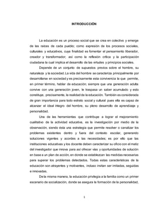 1
INTRODUCCIÓN
La educación es un proceso social que se crea en colectivo y emerge
de las raíces de cada pueblo; como expresión de los procesos sociales,
culturales y educativos, cuya finalidad es fomentar el pensamiento liberador,
creador y transformador; así como la reflexión crítica y la participación
ciudadana la cual implica el desarrollo de las virtudes y principios sociales.
Depende de un conjunto de supuestos previos sobre el hombre, su
naturaleza y la sociedad. La vida del hombre se caracteriza principalmente por
desarrollarse en sociedad y es precisamente esta convivencia la que permite,
en primer término, hablar de educación; siempre que una generación adulta
convive con una generación joven, le traspasa un saber acumulado y esto
constituye, precisamente, la realidad de la educación. También es considerada
de gran importancia para todo estrato social y cultural pues ella es capaz de
alcanzar el ideal íntegro del hombre, su pleno desarrollo de aprendizaje y
personalidad.
Una de las herramientas que contribuye a lograr el mejoramiento
cualitativo de la actividad educativa, es la investigación por medio de la
observación, siendo ésta una estrategia que permite resolver o canalizar los
problemas existentes dentro y fuera del contexto escolar, generando
soluciones vigentes y acordes a las necesidades; es por ello que las
instituciones educativas y los docente deben caracterizar su oficio con el matiz
del investigador que innova para así ofrecer vías y oportunidades de solución
en base a un plan de acción, en donde se establezcan las medidas necesarias
para superar los problemas detectados. Todas estas características de la
educación son atrayentes y motivantes, incluso invitan ser imitadas, seguidas
e innovadas.
De la misma manera, la educación privilegia a la familia como un primer
escenario de socialización, donde se asegura la formación de la personalidad,
 