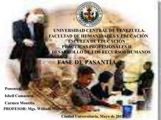 UNIVERSIDAD CENTRAL DE VENEZUELA.
                     FACULTAD DE HUMANIDADES Y EDUCACIÓN
                            ESCUELA DE EDUCACIÓN
                          PRÁCTICAS PROFESIONALES II
                      DESARROLLO DE LOS RECURSOS HUMANOS

                         FASE DE PASANTÍA



Ponentes:
Isbell Camacaro
 Carmen Montilla
PROFESOR: Mgs. William Morales
                           Ciudad Universitaria, Mayo de 2012
 