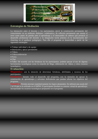 Estrategias de Mediación
La interacción entre el docente y los participantes, prevé la construcción permanente del
conocimiento en un ambiente dinámico, colaborativo, de reflexión permanente que asuma el
error como punto de partida para el aprendizaje y el intercambio de saberes que potencie el
desarrollo profesional del docente y la integración teoría práctica en la incorporación del
elearning en el quehacer pedagógico. Para ello el programa se desarrollará a partir de las
siguientes estrategias:

  Trabajo individual y de equipo
  Interacción y apoyo permanente
  Vídeos
  Videoconferencias
  Foros
  Chat
  Taller: De acuerdo con las fortalezas de los participantes, podrían apoyar el uso de algunas
herramientas tecnológicas como la creación de blogs, elaboración de vídeos, y otros recursos
tecnológicos.
Evaluación:
Diagnóstica: con la intención de determinar fortalezas, debilidades y recursos de los
participantes.
Formativa: durante todo el desarrollo del programa, con la intención de apoyar la
construcción de aprendizajes y solventar deficiencias que puedan afectar los objetivos del
programa.
Sumativa: Permite precisar cuantitativamente los logros alcanzados. Se utilizará una escala del
1 al 10 que es la utilizada en el IMPM. El participante diseñará su entorno virtual de aprendizaje,
incorporando los recursos tecnológicos propuestos en el programa.
 