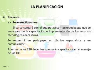 LA PLANIFICACIÓNRecursos:	a.-  Recursos Humanos:El curso contará con el equipo asesor tecnopedagogo que se encargara de la capacitación e implementación de los recursos tecnológicos necesarios. Se requerirá un pedagogo, un técnico especialista y un comunicador.Además de los 220 docentes que serán capacitados en el manejo de las TIC.