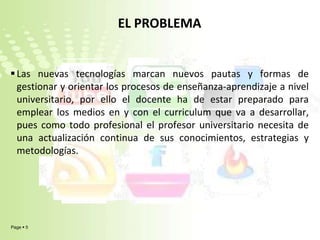 EL PROBLEMALas nuevas tecnologías marcan nuevos pautas y formas de gestionar y orientar los procesos de enseñanza-aprendizaje a nivel universitario, por ello el docente ha de estar preparado para emplear los medios en y con el curriculum que va a desarrollar, pues como todo profesional el profesor universitario necesita de una actualización continua de sus conocimientos, estrategias y metodologías.