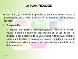 LA PLANIFICACIÓNAhora bien, ya conocido el problema, debemos llevar a cabo la planificación, de la cual se derivarán las acciones subsecuentes a realizar:Presentación:El equipo de asesoría tecnopedagógica “Fortaleza Virtual”, llevara a cabo un curso de capacitación en el uso de las TIC, dirigidos a los docentes de la Universidad Alfa de Guatemala, el cual estará dividido en dos niveles: un nivel de administración de la plataforma virtual y un nivel de capacitación y administración del aula virtual.