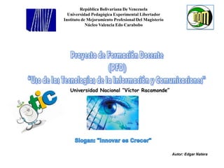 República Bolivariana De Venezuela Universidad Pedagógica Experimental Libertador Instituto de Mejoramiento Profesional Del Magisterio Núcleo Valencia Edo Carabobo Proyecto de Formación Docente  (PFD)  “Uso de las Tecnologías de la Información y Comunicaciones"  Universidad Nacional “Víctor Racamonde” Slogan: "Innovar es Crecer"    Autor: Edgar Natera  