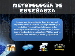 Metodología de enseñanzaEn programa de capacitación docentes, que será implementado en el instituto tecnológico será bajo lo modalidad virtual, utilizando lógicamente las tecnologías de información y comunicación, y a la vez desarrollándose bajo la metodología PACIE en sus tres primeras fases, Presencia, Alcance, y capacitación.
