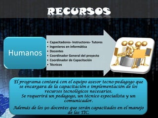 RecursosEl programa contará con el equipo asesor tecno-pedagogo que se encargara de la capacitación e implementación de los recursos tecnológicos necesarios. Se requerirá un pedagogo, un técnico especialista y un comunicador. Además de los 90 docentes que serán capacitados en el manejo de las TIC. 