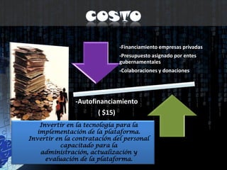 CostoInvertir en la tecnología para la implementación de la plataforma.Invertir en la contratación del personal capacitado para la administración, actualización y evaluación de la plataforma. 