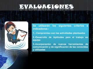 EvaluacionesSe utilizarán los siguientes criterios e indicadores:-1.- Compromiso con las actividades planteadas2.-Desarrollo de Aptitudes para el trabajo en equipo3.-Incorporación de nuevas herramientas de comunicación y de significación de las conocidas y utilizadas