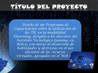 Título del ProyectoDiseño de un Programa de Capacitación sobre la utilización de las TIC en la modalidad Elearning, dirigido a los docentes del Instituto Tecnológico Gamma, en Bélice; con miras al desarrollo de habilidades y destrezas en el uso eficiente de los recursos virtuales, apoyados en el Web 2.0 