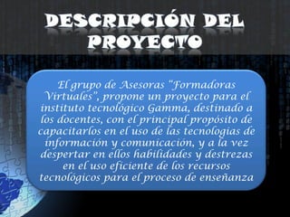 Descripción del ProyectoEl grupo de Asesoras “Formadoras Virtuales”, propone un proyecto para el instituto tecnológico Gamma, destinado a los docentes, con el principal propósito de capacitarlos en el uso de las tecnologias de información y comunicación, y a la vez despertar en ellos habilidades y destrezas en el uso eficiente de los recursos tecnológicos para el proceso de enseñanza