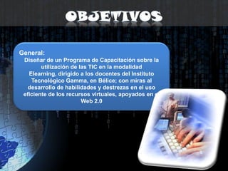 ObjetivosGeneral:Diseñar de un Programa de Capacitación sobre la utilización de las TIC en la modalidad Elearning, dirigido a los docentes del Instituto Tecnológico Gamma, en Bélice; con miras al desarrollo de habilidades y destrezas en el uso eficiente de los recursos virtuales, apoyados en el Web 2.0 