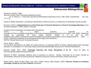 Bartolomé y Sandals, (1998). Save the Univesity. About Technology andHigher Education. En Th. Ottman e I. Tomek (Ed.)  Educational Multimediaand Hypermedia annual, 1998. AACE: Charlottesville  (VA). Pgs. 111-117.2.  Carpio, B. (2000).  Capacitación y actualización del Educador en Gerencia de Aula y su influencia en el desempeño docente ,  Ecuador. De Jesús, D (2011).  Implementación de un Aula Virtual para la Formación Docente en el Área de Tecnologías Educativas,  Tesis de Grado de Maestría,  UNEFA, Mérida, Venezuela. Fundación para la actualización Tecnológica para Latinoamérica, FATLA, Ing. Pedro Camacho, disponible en: www.fatla.org7.http://es.wikipedia.org/wiki/Belice 8.http://www.embajadadebelize.org/educacion.htm 9.López, Juan (2009). Plataformas virtuales de aprendizaje. Un nuevo modelo docente. Tomado el 13 de julio de 2011 desdehttp://www.redeees.com/publicacion/ver/id/327/plataformas-virtuales-de-aprendizaje-un-nuevo-modelo-docente 10. Adell, J. (1997). Tendencias en educación en la sociedad de las tecnologías de la información. EDUTEC: Revista Electrónica de Tecnología Educativa. Garcia  Arieto, L. (2001). "La innovación permanente en la UNED: del material impreso a la tecnología UMTS“   En Edutec: Revista Electrónicade Tecnología Educativa 11. Consultado el 17/11/03 enhttp://edutec.rediris.es/Revelec2/Revelec14/aretio.html 3. PONTES PEDRAGAS A. Marquès Graells, Pere. (1999).  Tecnología Educativa [En línea]. Recuperado el 03 de  marzo de 2009, de http://www.pangea.org/peremarques/calidad.htm Márquina, R (2007).  Estrategias didácticas para la enseñanza en entornos  virtuales, Universidad de los Andes, Facultad de Humanidades y Educación Escuela de Educación , Maestría en Educación mención Informática y Diseño Instruccional.   Mestre Gómez, Ulises; Fonseca Pérez, Juan José y Valdés Tamayo, Pedro Roberto. (2007).  Entornos virtuales de enseñanza aprendizaje. Ciudad de Las Tunas: Editorial  Universitaria.               Referencias Bibliográficas Centro de Educación Virtual (CEV) en  “ E-VIRTUAL: LA EDUCACIÓN DEL PRESENTE Y FUTURO ...” 