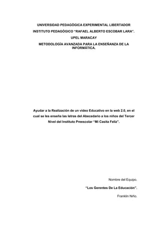 UNIVERSIDAD PEDAGÓGICA EXPERIMENTAL LIBERTADOR
INSTITUTO PEDAGÓGICO “RAFAEL ALBERTO ESCOBAR LARA”.
                        UPEL MARACAY
   METODOLOGÍA AVANZADA PARA LA ENSEÑANZA DE LA
                   INFORMÁTICA.




Ayudar a la Realización de un video Educativo en la web 2.0, en el
cual se les enseña las letras del Abecedario a los niños del Tercer
         Nivel del Instituto Preescolar “Mi Casita Feliz”.




                                                  Nombre del Equipo.

                                  “Los Gerentes De La Educación”.

                                                        Franklin Niño.
 