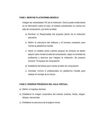 FASE I: MONTAR PLATAFORMA MOODLE

   Indagar las necesidades TIC de la institución: Como puede evidenciarse
   en la información sobre el caso, el instituto actualmente no cuenta con
   sala de computación, por tanto se debe:

       a) Nombrar un Responsable del proyecto dentro de la institución
          educativa.

       b) Definir la estructura del software y el harware necesario para
          montar la plataforma moodle.

       c) Hacer un análisis sobre cuántos equipos de computo se deben
          adquirir para montar la sala de computación, según la cantidad de
          profesores y alumnos que integran la institución. Se propone
          comprar 10 equipos de computación.

       d) Establecer las tareas para montar el salón de computación

       e) Contratar mínimo 2 profesionales en plataforma moodle para
          realizar el montaje de la misma.




FASE II: DISEÑAR PRESENCIA DEL AULA VIRTUAL:

a) Definir un logotipo del liceo.

b) Establecer la imagen corporativa del instituto (colores, títulos, slogan,
   dibujos, bienvenida)

c) Establecer la estructura de la página virtual.
 