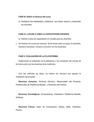 FASE III: Definir el Alcance del curso

    a) Establecer las habilidades y destrezas que deben adquirir y desarrollar
       los docentes




    FASE IV: LLEVAR A CABO LA CAPACITACIÓN DOCENTE

    a) Diseñar cursos de capacitación en moodle para los docentes:

•   Se dictaran 02 cursos por semana de 04 horas cada uno para 10 docentes,
    durante 9 semanas. (Horario a convenir con los docentes)




    FASE V: EVALUACIÓN DE LA PLATAFORMA

    Implementar la evaluación de la plataforma y los resultados del manejo de
la misma junto con los docentes de la institución.




    Una vez definidas las fases, se indican los recursos que apoyan la
realización del proyecto

    Recursos Humanos: Personal Directivo, Responsable del Proyecto,
Profesionales de Plataforma Moodle, y Docentes del Instituto.




    Recursos Tecnológicos: Computadores, Videobeam, Plataforma Moodle,
Software




    Recursos Físicos: Salón de Computación, Mesas, Sillas, Hardware,
Pizarra.
 