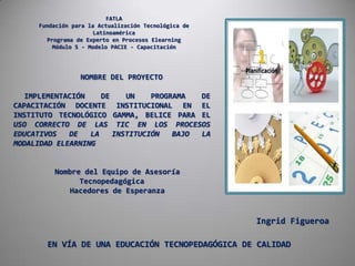 FATLAFundación para la Actualización Tecnológica de LatinoaméricaPrograma de Experto en Procesos ElearningMódulo 5 - Modelo PACIE - Capacitación NOMBRE DEL PROYECTO IMPLEMENTACIÓN DE UN PROGRAMA DE CAPACITACIÓN DOCENTE INSTITUCIONAL EN EL INSTITUTO TECNOLÓGICO GAMMA, BELICE PARA EL USO CORRECTO DE LAS TIC EN LOS PROCESOS EDUCATIVOS DE LA INSTITUCIÓN BAJO LA MODALIDAD ELEARNING Nombre del Equipo de Asesoría Tecnopedagógica Hacedores de Esperanza Ingrid Figueroa EN VÍA DE UNA EDUCACIÓN TECNOPEDAGÓGICA DE CALIDAD 