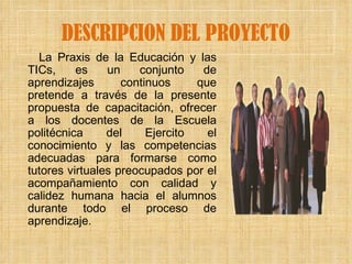 DESCRIPCION DEL PROYECTO La Praxis de la Educación y las TICs, es un conjunto de aprendizajes continuos que pretende a través de la presente propuesta de capacitación, ofrecer a los docentes de la Escuela politécnica del Ejercito el conocimiento y las competencias adecuadas para formarse como tutores virtuales preocupados por el acompañamiento con calidad y calidez humana hacia el alumnos durante todo el proceso de aprendizaje. 