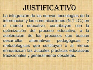 La integración de las nuevas tecnologías de la información y las comunicaciones (N.T.I.C.) en el mundo educativo, contribuyen con la optimización del proceso educativo, a la aceleración de los procesos que buscan desarrollar alternativas pedagógicas y metodológicas que sustituyan o al menos enriquezcan las actuales prácticas educativas tradicionales y generalmente obsoletas. JUSTIFICATIVO 