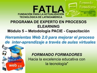 FATLA FUNDACIÓN PARA LA ACTUALIZACIÓN TECNOLÓGICA DE LATINOAMERICA PROGRAMA DE EXPERTO EN PROCESOS ELEARNINGMódulo 5 – Metodología PACIE - Capacitación Herramientas Web 2.0 para mejorar el proceso  de  inter-aprendizaje a través de aulas virtuales FORMANDO FORMADORES Hacia la excelencia educativa con la tecnología" 