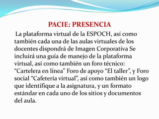 PACIE: PRESENCIA La plataforma virtual de la ESPOCH, así como también cada una de las aulas virtuales de los docentes dispondrá de Imagen Corporativa Se incluirá una guía de manejo de la plataforma virtual, así como también un foro técnico: “Cartelera en línea” Foro de apoyo “El taller”, y Foro social “Cafetería virtual”, así como también un logo que identifique a la asignatura, y un formato estándar en cada uno de los sitios y documentos del aula. 