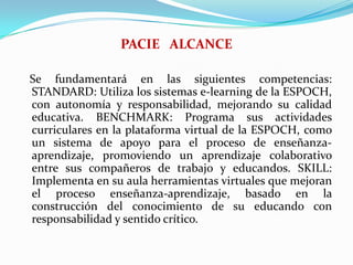 PACIE   ALCANCESe fundamentará en las siguientes competencias: STANDARD: Utiliza los sistemas e-learning de la ESPOCH, con autonomía y responsabilidad, mejorando su calidad educativa. BENCHMARK: Programa sus actividades curriculares en la plataforma virtual de la ESPOCH, como un sistema de apoyo para el proceso de enseñanza- aprendizaje, promoviendo un aprendizaje colaborativo entre sus compañeros de trabajo y educandos. SKILL: Implementa en su aula herramientas virtuales que mejoran el proceso enseñanza-aprendizaje, basado en la construcción del conocimiento de su educando con responsabilidad y sentido crítico. 