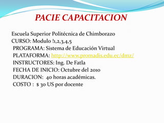 PACIE CAPACITACION  Escuela Superior Politécnica de Chimborazo  CURSO: Modulo !1,2,3,4,5   PROGRAMA: Sistema de Educación Virtual   PLATAFORMA: http://www.promadis.edu.ec/dmz/   INSTRUCTORES: Ing. De Fatla   FECHA DE INICIO: Octubre del 2010   DURACION:  40 horas académicas.   COSTO :  $ 30 US por docente