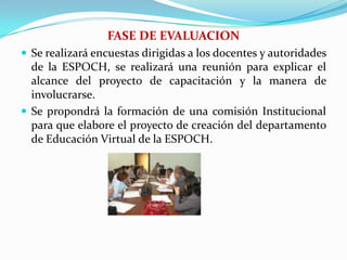 FASE DE EVALUACIONSe realizará encuestas dirigidas a los docentes y autoridades de la ESPOCH, se realizará una reunión para explicar el alcance del proyecto de capacitación y la manera de involucrarse.Se propondrá la formación de una comisión Institucional para que elabore el proyecto de creación del departamento de Educación Virtual de la ESPOCH.