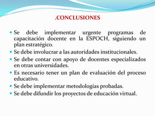 .CONCLUSIONESSe debe implementar urgente programas de capacitación docente en la ESPOCH, siguiendo un plan estratégico.Se debe involucrar a las autoridades institucionales.Se debe contar con apoyo de docentes especializados en otras universidades.Es necesario tener un plan de evaluación del proceso educativo.Se debe implementar metodologías probadas.Se debe difundir los proyectos de educación virtual.