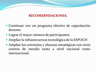 RECOMERNDACIONES.Continuar con un programa efectivo de capacitación docente.Lograr el mayor número de participantes.Ampliar la infraestructura tecnológica de la ESPOCHAmpliar los convenios y alianzas estratégicas con otros centros de estudio tanto a nivel nacional como internacional.