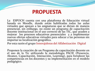 PROPUESTA    La  ESPOCH cuenta con una plataforma de Educación virtual basada en Moodle, donde están habilitadas todas las aulas virtuales que apoyan a las asignaturas que se dictan de manera presencial, sin embargo, no existe un programa de capacitación docente institucional en el uso correcto de las TIC, que ayuden a mejorar  los procesos educativos presenciales  y a implementar nuevas ofertas educativas virtuales para educar a las personas sin importar su localización geográfica.    Por esta razón el grupo Innov@doras del Alfabetización  Digital    Proponen la creación de un Programa de capacitación docente en el uso de la Tic utilizando la metodología PACIE (Presencia, Alcance, Capacitación, Interacción, Learning), para fortalecer las competencias en los docentes y su implementación en el modelo pedagógico.    