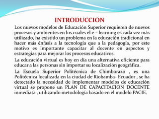 INTRODUCCION    Los nuevos modelos de Educación Superior requieren de nuevos procesos y ambientes en los cuales el e – learning es cada vez más utilizado, ha existido un problema en la educación tradicional en hacer más énfasis a la tecnología que a la pedagogía, por este motivo es importante capacitar al docente en aspectos y estrategias para mejorar los procesos educativos.    La educación virtual es hoy en día una alternativa eficiente para educar a las personas sin importar su localización geográfica.    La Escuela Superior Politécnica de Chimborazo , es una Politécnica localizada en la ciudad de Riobamba- Ecuador , se ha detectado la necesidad de implementar modelos de educación virtual se propone un PLAN DE CAPACITACION DOCENTE inmediata , utilizando metodología basado en el modelo PACIE.
