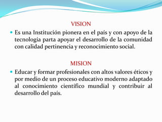 VISIONEs una Institución pionera en el país y con apoyo de la tecnología parta apoyar el desarrollo de la comunidad con calidad pertinencia y reconocimiento social.MISIONEducar y formar profesionales con altos valores éticos y por medio de un proceso educativo moderno adaptado al conocimiento científico mundial y contribuir al desarrollo del país.