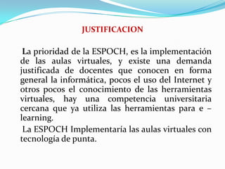 JUSTIFICACION    La prioridad de la ESPOCH, es la implementación de las aulas virtuales, y existe una demanda justificada de docentes que conocen en forma general la informática, pocos el uso del Internet y otros pocos el conocimiento de las herramientas virtuales, hay una competencia universitaria cercana que ya utiliza las herramientas para e – learning.    La ESPOCH Implementaría las aulas virtuales con tecnología de punta.