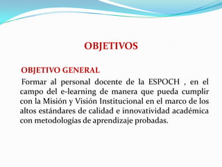 OBJETIVOS    OBJETIVO GENERAL    Formar al personal docente de la ESPOCH , en el campo del e-learning de manera que pueda cumplir con la Misión y Visión Institucional en el marco de los altos estándares de calidad e innovatividad académica con metodologías de aprendizaje probadas.
