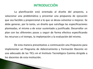   Karla AndreinaNuñezLopezINTRODUCCIÓN	La planificación está orientada al diseño del proyecto, a solucionar una problemática y presentar una propuesta de ejecución que sea factible y proporcional a lo que se desea solventar o mejorar. Se debe generar, por lo tanto, un diseño que satisfaga las especificaciones planteadas, el mismo a de estar sustentado y justificado. Desarrollar un plan con los diferentes pasos a seguir de forma efectiva especificando los recursos y el tiempo, la implantación y la evaluación del mismo. 	De esta manera presentamos a continuación una Propuesta para implementar un Programa de Adiestramiento y Formación Docente en uso adecuado de las TICsen el Instituto Tecnológico Gamma dirigido a los docentes de esta institución.