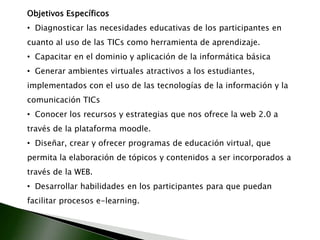 Objetivos Específicos  Diagnosticar las necesidades educativas de los participantes en cuanto al uso de las TICs como herramienta de aprendizaje.