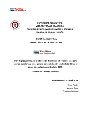 UNIVERSIDAD FERMÍN TORO
                         VICE-RECTORADO ACADÉMICO
              FACULTAD DE CIENCIAS ECONÓMICAS Y SOCIALES
                         ESCUELA DE ADMINISTRACIÓN


                         GERENCIA INDUSTRIAL
                  UNIDAD VI – PLAN DE PRODUCCIÓN




Plan de producción para la fabricación de camisas y Sueters de lana para
damas, caballeros y niños para su comercialización en el estado Mérida y
                zonas frías del país durante el año 2012.

                    “Abrígate con Calidad y Distinción”




                                             MIEMBROS DEL COMITÉ N°03:

                                                                 Ángel Terán
                                                                Mariana Clark
                                                            Francisca Machado
 