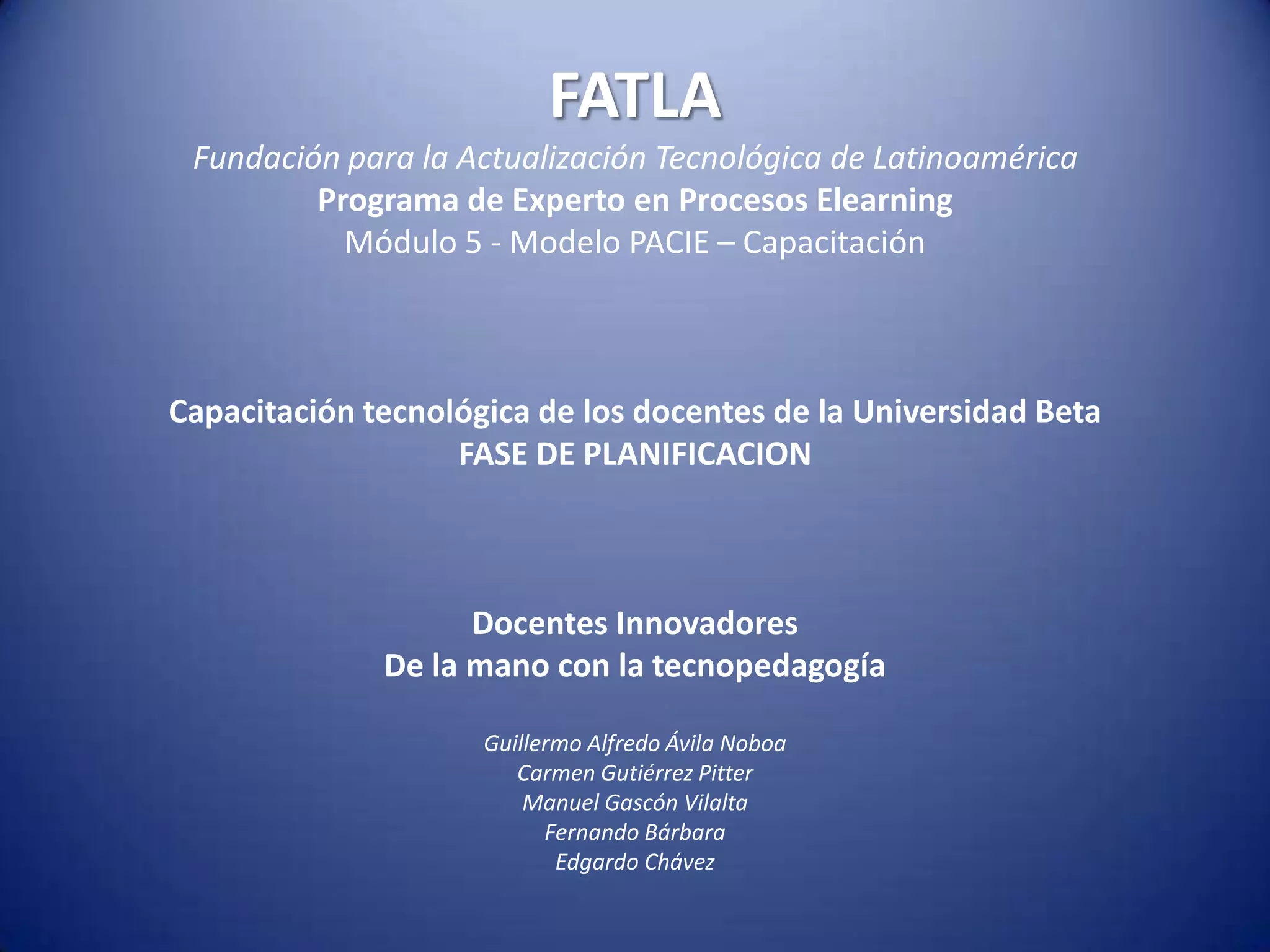 FATLAFundación para la Actualización Tecnológica de LatinoaméricaPrograma de Experto en Procesos ElearningMódulo 5 - Modelo PACIE – CapacitaciónCapacitación tecnológica de los docentes de la Universidad BetaFASE DE PLANIFICACIONDocentes InnovadoresDe la mano con la tecnopedagogíaGuillermo Alfredo Ávila NoboaCarmen Gutiérrez PitterManuel Gascón VilaltaFernando BárbaraEdgardo Chávez