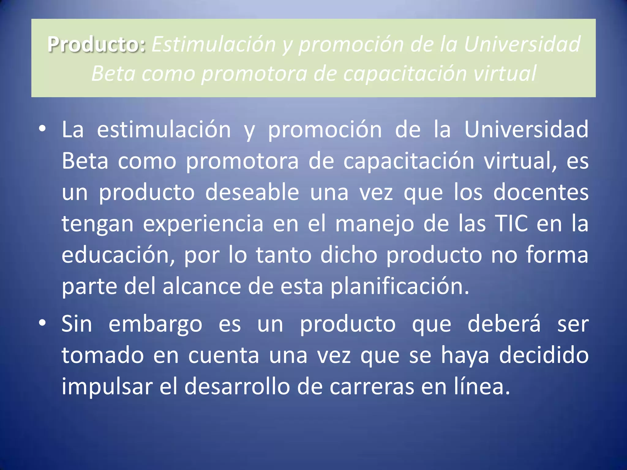 Producto: Estimulación y promoción de la Universidad Beta como promotora de capacitación virtual La estimulación y promoción de la Universidad Beta como promotora de capacitación virtual, es un producto deseable una vez que los docentes tengan experiencia en el manejo de las TIC en la educación, por lo tanto dicho producto no forma parte del alcance de esta planificación.Sin embargo es un producto que deberá ser tomado en cuenta una vez que se haya decidido impulsar el desarrollo de carreras en línea.