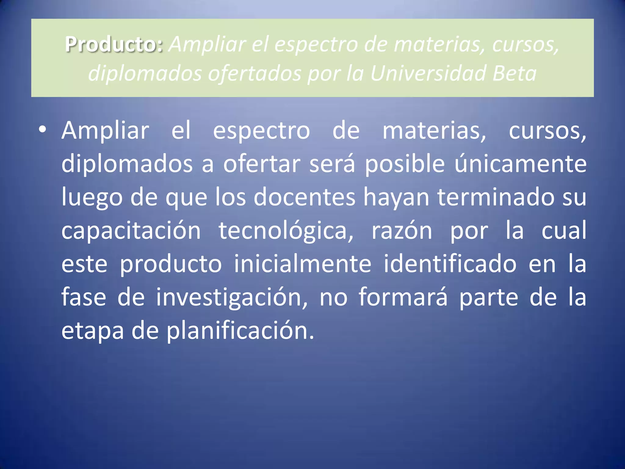 Producto: Ampliar el espectro de materias, cursos, diplomados ofertados por la Universidad BetaAmpliar el espectro de materias, cursos, diplomados a ofertar será posible únicamente luego de que los docentes hayan terminado su capacitación tecnológica, razón por la cual este producto inicialmente identificado en la fase de investigación, no formará parte de la etapa de planificación.