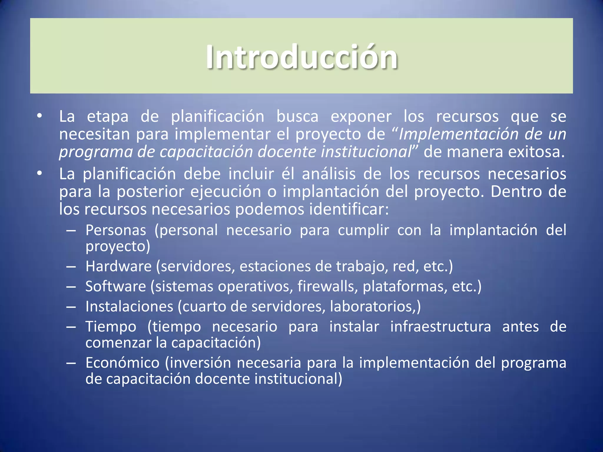 IntroducciónLa etapa de planificación busca exponer los recursos que se necesitan para implementar el proyecto de “Implementación de un programa de capacitación docente institucional” de manera exitosa.La planificación debe incluir él análisis de los recursos necesarios para la posterior ejecución o implantación del proyecto. Dentro de los recursos necesarios podemos identificar:Personas (personal necesario para cumplir con la implantación del proyecto)Hardware (servidores, estaciones de trabajo, red, etc.)Software (sistemas operativos, firewalls, plataformas, etc.)Instalaciones (cuarto de servidores, laboratorios,)Tiempo (tiempo necesario para instalar infraestructura antes de comenzar la capacitación)Económico (inversión necesaria para la implementación del programa de capacitación docente institucional)