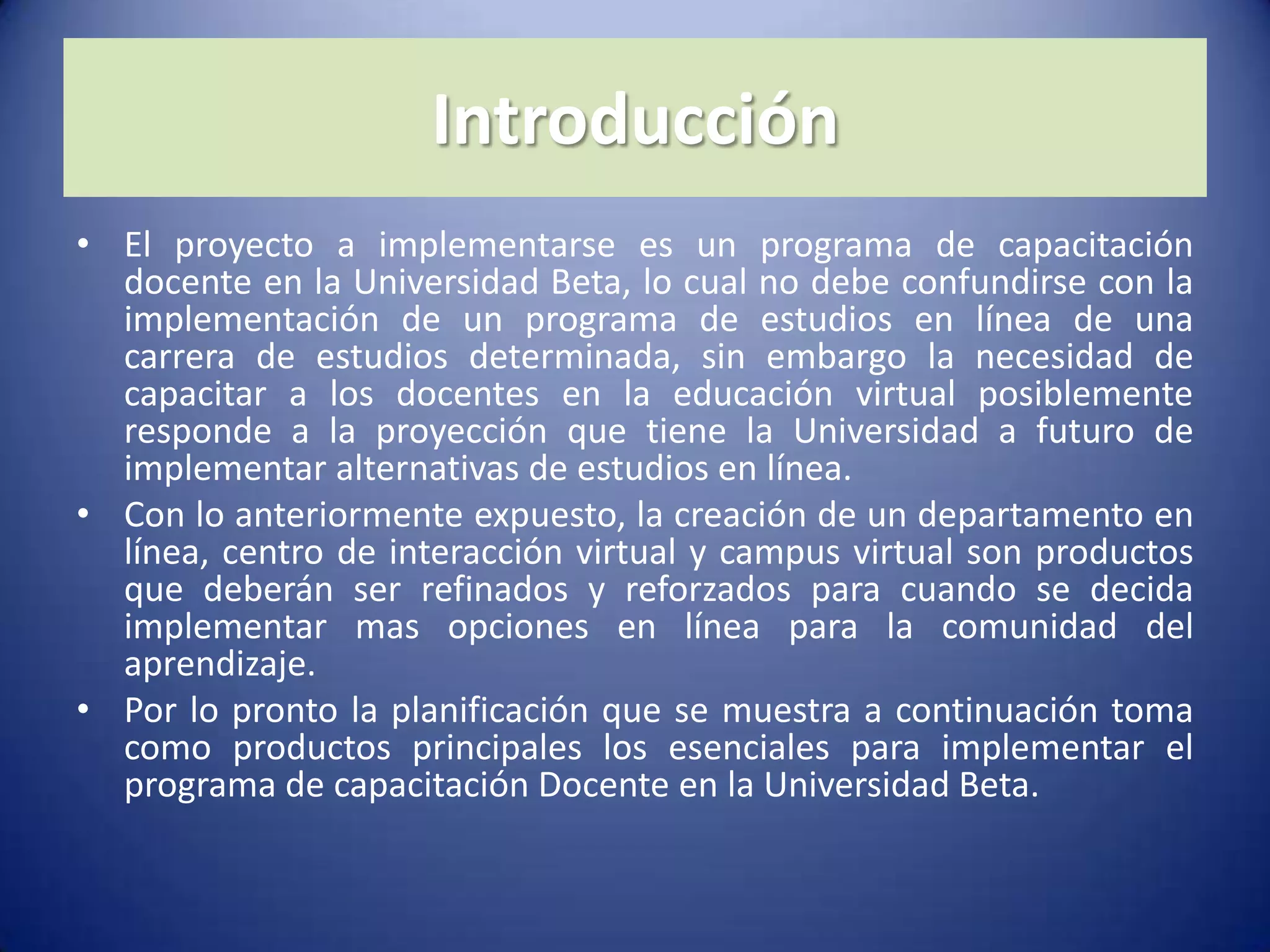 IntroducciónEl proyecto a implementarse es un programa de capacitación docente en la Universidad Beta, lo cual no debe confundirse con la implementación de un programa de estudios en línea de una carrera de estudios determinada, sin embargo la necesidad de capacitar a los docentes en la educación virtual posiblemente responde a la proyección que tiene la Universidad a futuro de implementar alternativas de estudios en línea.Con lo anteriormente expuesto, la creación de un departamento en línea, centro de interacción virtual y campus virtual son productos que deberán ser refinados y reforzados para cuando se decida implementar mas opciones en línea para la comunidad del aprendizaje.Por lo pronto la planificación que se muestra a continuación toma como productos principales los esenciales para implementar el programa de capacitación Docente en la Universidad Beta.