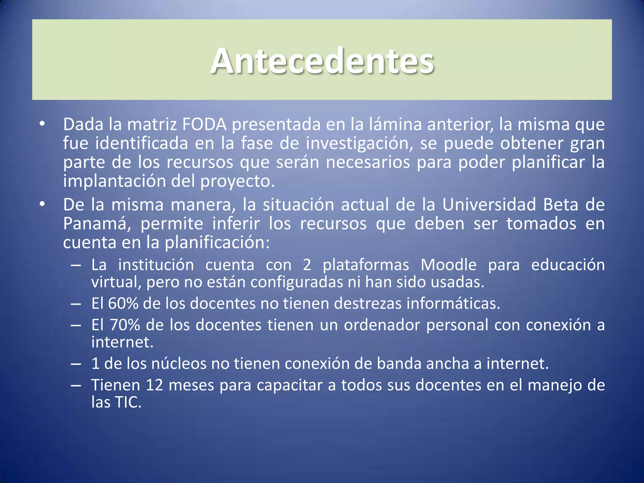 AntecedentesDada la matriz FODA presentada en la lámina anterior, la misma que fue identificada en la fase de investigación, se puede obtener gran parte de los recursos que serán necesarios para poder planificar la implantación del proyecto.De la misma manera, la situación actual de la Universidad Beta de Panamá, permite inferir los recursos que deben ser tomados en cuenta en la planificación:La institución cuenta con 2 plataformas Moodle para educación virtual, pero no están configuradas ni han sido usadas. El 60% de los docentes no tienen destrezas informáticas.El 70% de los docentes tienen un ordenador personal con conexión a internet.1 de los núcleos no tienen conexión de banda ancha a internet. Tienen 12 meses para capacitar a todos sus docentes en el manejo de las TIC.