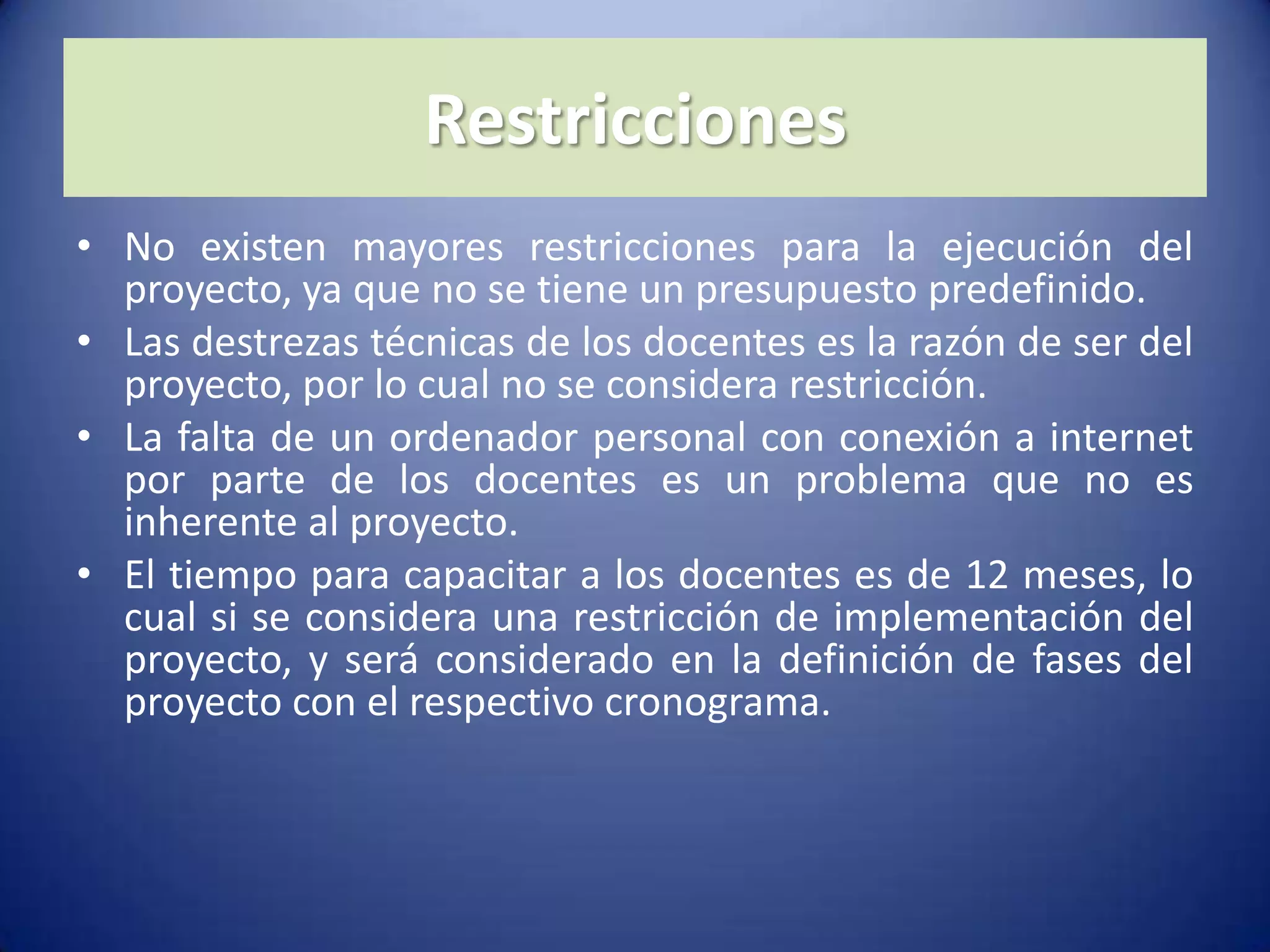 RestriccionesNo existen mayores restricciones para la ejecución del proyecto, ya que no se tiene un presupuesto predefinido.Las destrezas técnicas de los docentes es la razón de ser del proyecto, por lo cual no se considera restricción.La falta de un ordenador personal con conexión a internet por parte de los docentes es un problema que no es inherente al proyecto.El tiempo para capacitar a los docentes es de 12 meses, lo cual si se considera una restricción de implementación del proyecto, y será considerado en la definición de fases del proyecto con el respectivo cronograma.