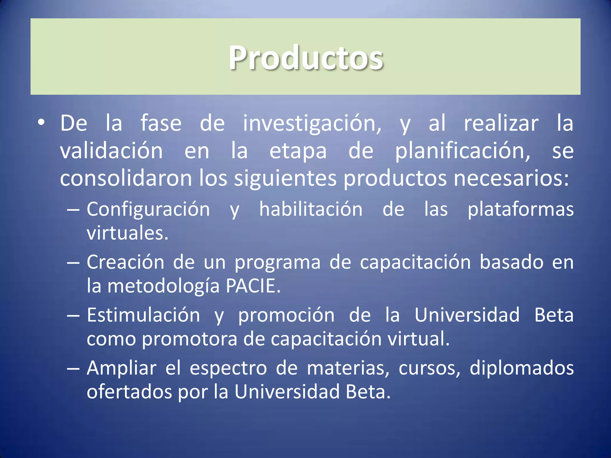 ProductosDe la fase de investigación, y al realizar la validación en la etapa de planificación, se consolidaron los siguientes productos necesarios:Configuración y habilitación de las plataformas virtuales.Creación de un programa de capacitación basado en la metodología PACIE.Estimulación y promoción de la Universidad Beta como promotora de capacitación virtual.Ampliar el espectro de materias, cursos, diplomados ofertados por la Universidad Beta.